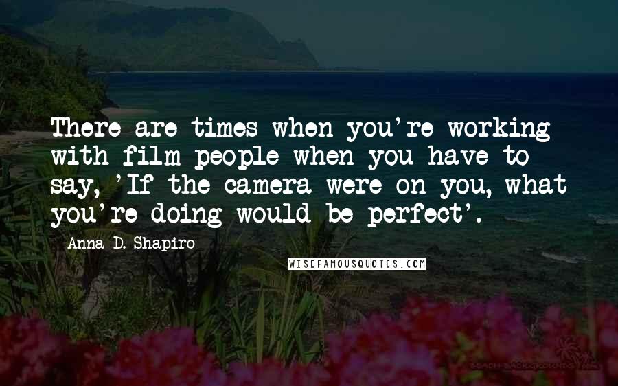 Anna D. Shapiro Quotes: There are times when you're working with film people when you have to say, 'If the camera were on you, what you're doing would be perfect'.