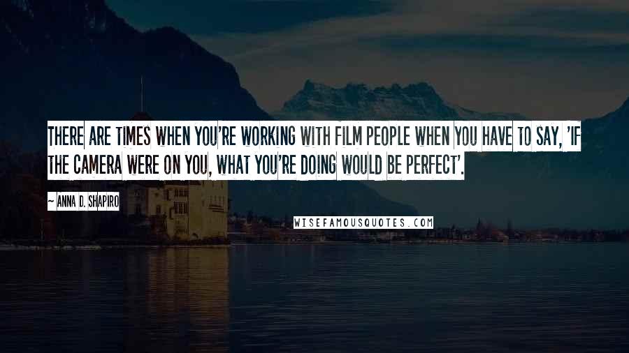 Anna D. Shapiro Quotes: There are times when you're working with film people when you have to say, 'If the camera were on you, what you're doing would be perfect'.