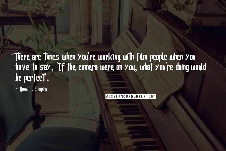 Anna D. Shapiro Quotes: There are times when you're working with film people when you have to say, 'If the camera were on you, what you're doing would be perfect'.