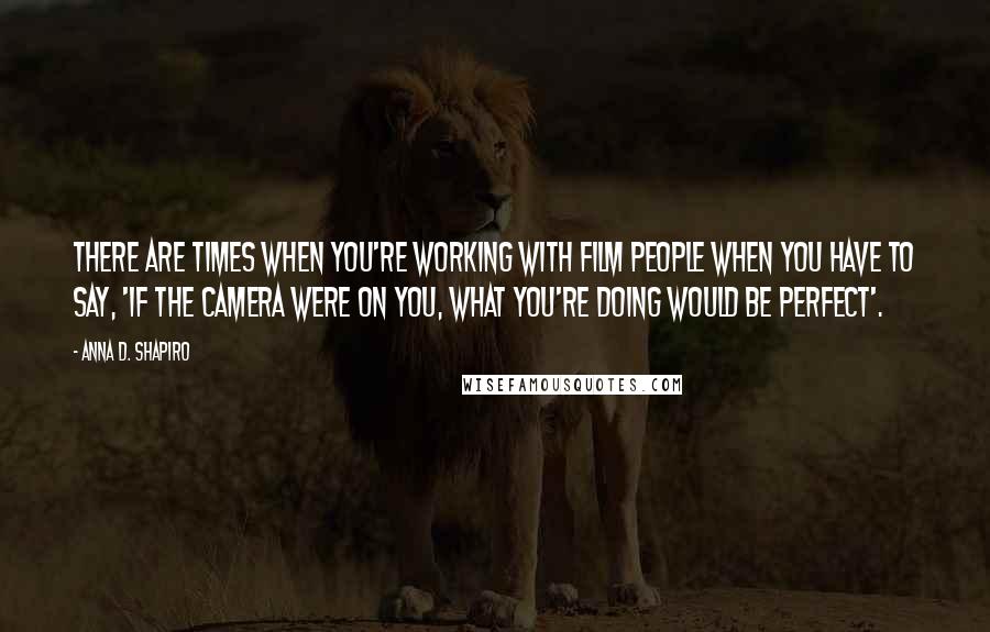 Anna D. Shapiro Quotes: There are times when you're working with film people when you have to say, 'If the camera were on you, what you're doing would be perfect'.