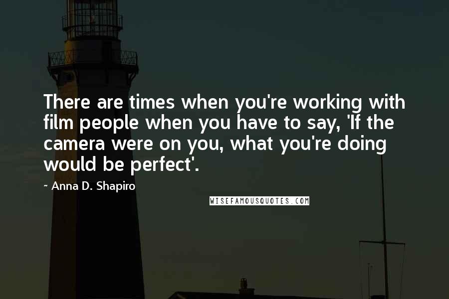 Anna D. Shapiro Quotes: There are times when you're working with film people when you have to say, 'If the camera were on you, what you're doing would be perfect'.