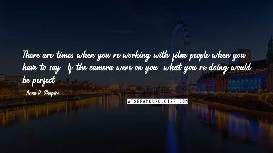 Anna D. Shapiro Quotes: There are times when you're working with film people when you have to say, 'If the camera were on you, what you're doing would be perfect'.