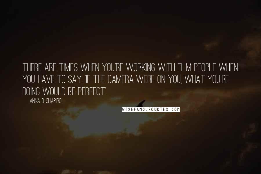 Anna D. Shapiro Quotes: There are times when you're working with film people when you have to say, 'If the camera were on you, what you're doing would be perfect'.