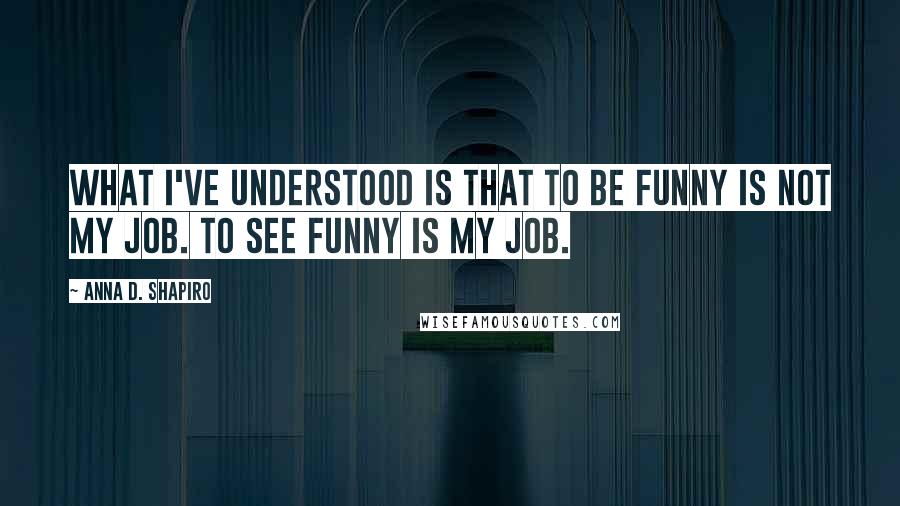 Anna D. Shapiro Quotes: What I've understood is that to be funny is not my job. To see funny is my job.