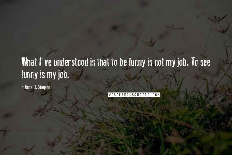 Anna D. Shapiro Quotes: What I've understood is that to be funny is not my job. To see funny is my job.