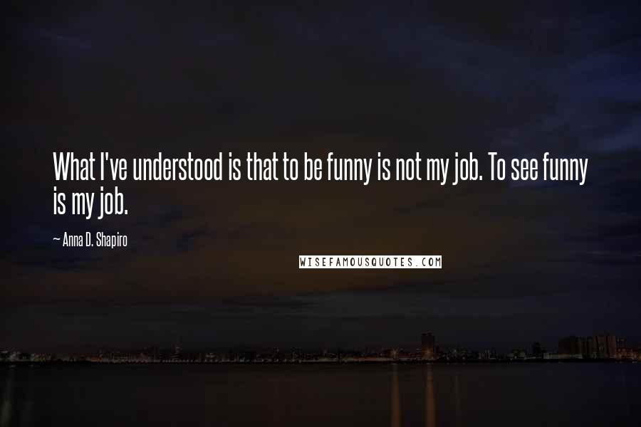 Anna D. Shapiro Quotes: What I've understood is that to be funny is not my job. To see funny is my job.