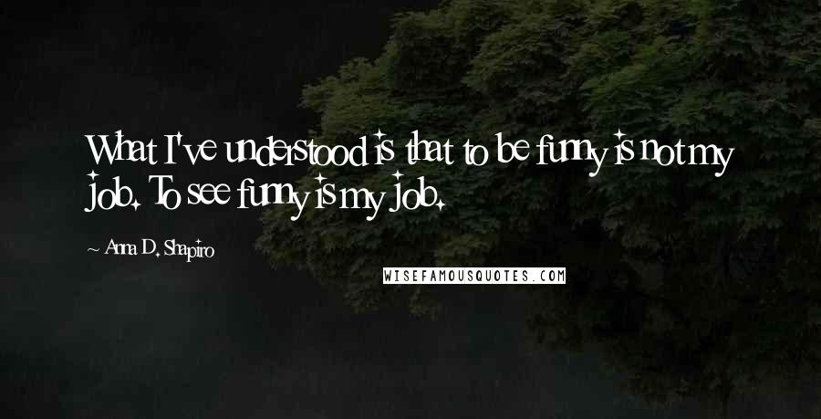Anna D. Shapiro Quotes: What I've understood is that to be funny is not my job. To see funny is my job.