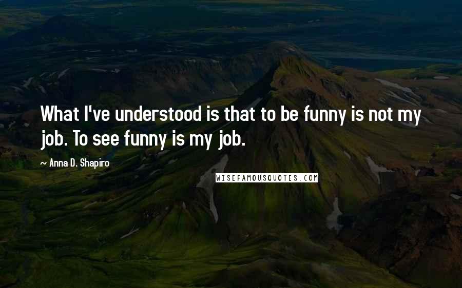 Anna D. Shapiro Quotes: What I've understood is that to be funny is not my job. To see funny is my job.