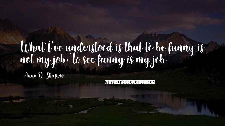 Anna D. Shapiro Quotes: What I've understood is that to be funny is not my job. To see funny is my job.