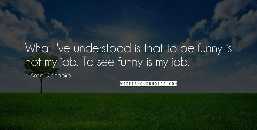 Anna D. Shapiro Quotes: What I've understood is that to be funny is not my job. To see funny is my job.