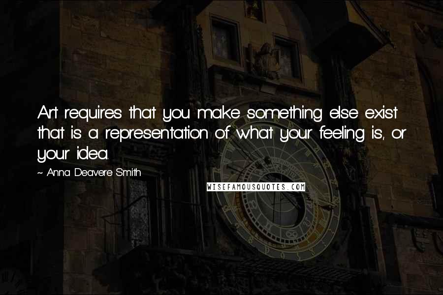 Anna Deavere Smith Quotes: Art requires that you make something else exist that is a representation of what your feeling is, or your idea.