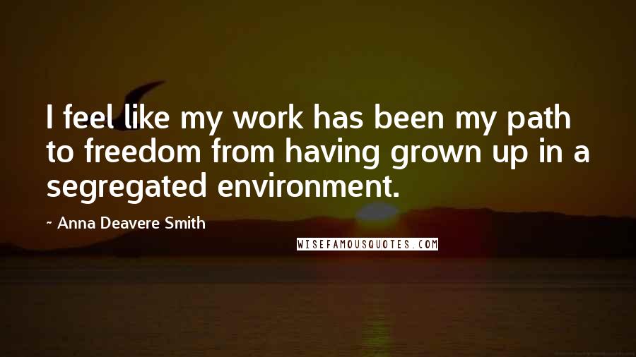 Anna Deavere Smith Quotes: I feel like my work has been my path to freedom from having grown up in a segregated environment.