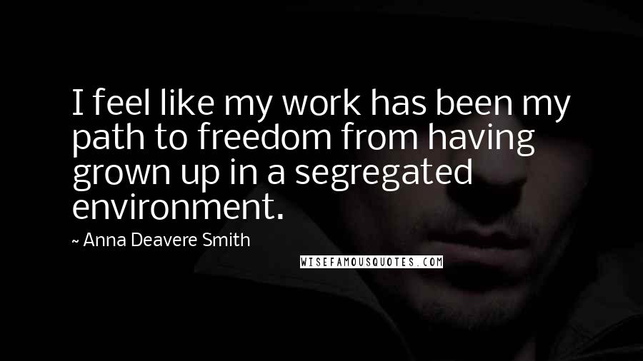 Anna Deavere Smith Quotes: I feel like my work has been my path to freedom from having grown up in a segregated environment.