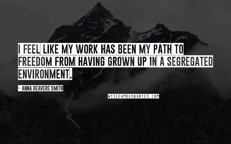 Anna Deavere Smith Quotes: I feel like my work has been my path to freedom from having grown up in a segregated environment.