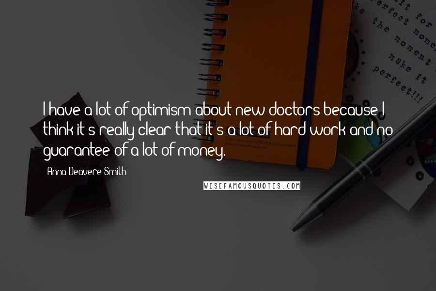 Anna Deavere Smith Quotes: I have a lot of optimism about new doctors because I think it's really clear that it's a lot of hard work and no guarantee of a lot of money.