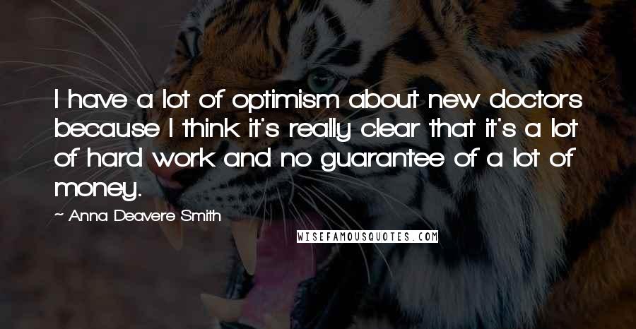 Anna Deavere Smith Quotes: I have a lot of optimism about new doctors because I think it's really clear that it's a lot of hard work and no guarantee of a lot of money.