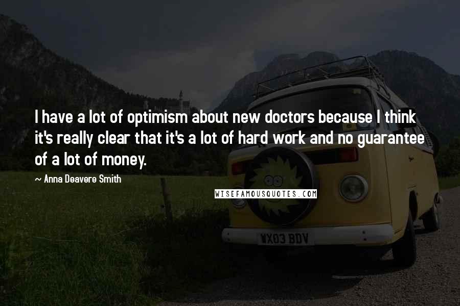 Anna Deavere Smith Quotes: I have a lot of optimism about new doctors because I think it's really clear that it's a lot of hard work and no guarantee of a lot of money.