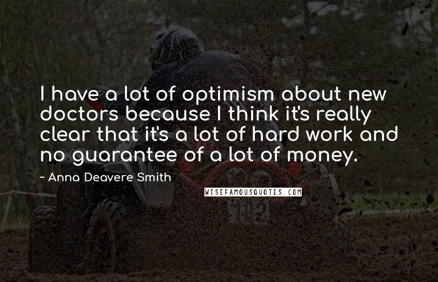 Anna Deavere Smith Quotes: I have a lot of optimism about new doctors because I think it's really clear that it's a lot of hard work and no guarantee of a lot of money.