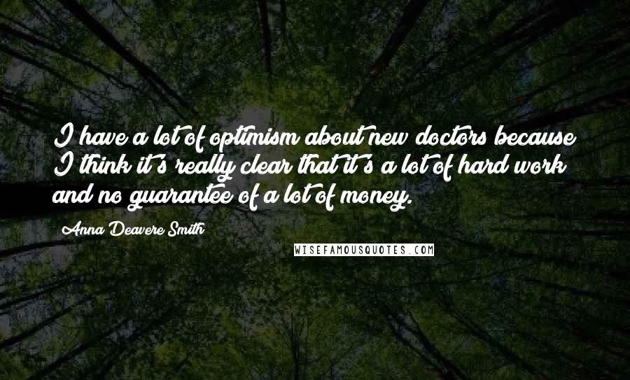 Anna Deavere Smith Quotes: I have a lot of optimism about new doctors because I think it's really clear that it's a lot of hard work and no guarantee of a lot of money.