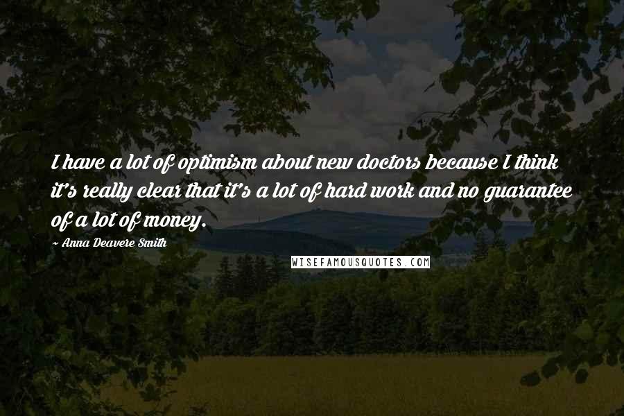 Anna Deavere Smith Quotes: I have a lot of optimism about new doctors because I think it's really clear that it's a lot of hard work and no guarantee of a lot of money.