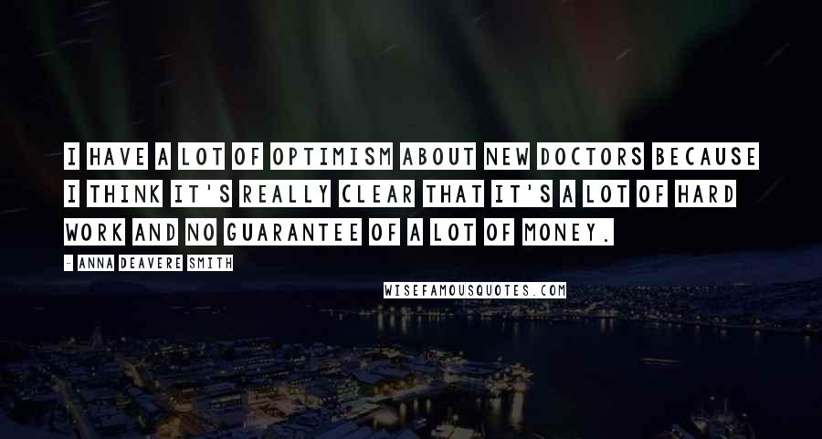 Anna Deavere Smith Quotes: I have a lot of optimism about new doctors because I think it's really clear that it's a lot of hard work and no guarantee of a lot of money.