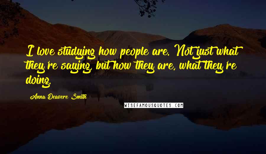 Anna Deavere Smith Quotes: I love studying how people are. Not just what they're saying, but how they are, what they're doing.