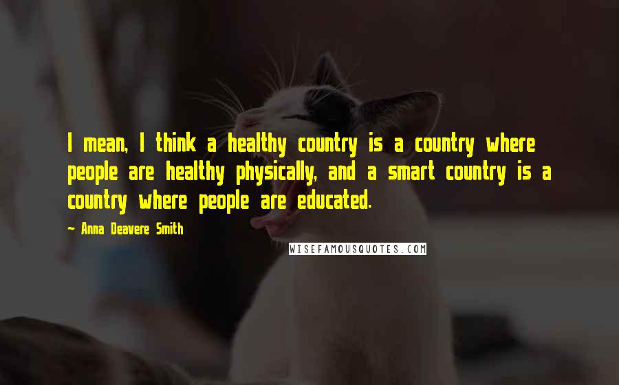 Anna Deavere Smith Quotes: I mean, I think a healthy country is a country where people are healthy physically, and a smart country is a country where people are educated.