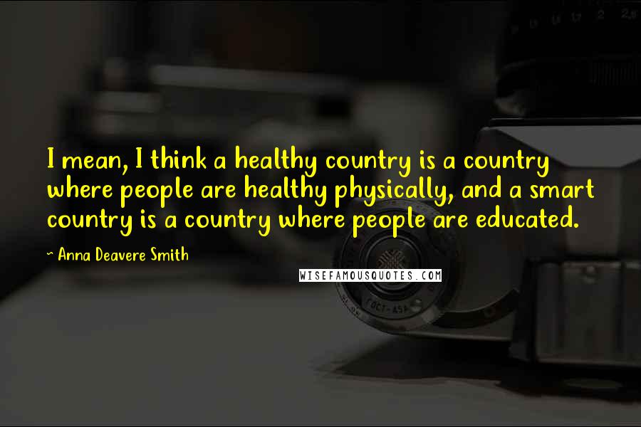 Anna Deavere Smith Quotes: I mean, I think a healthy country is a country where people are healthy physically, and a smart country is a country where people are educated.