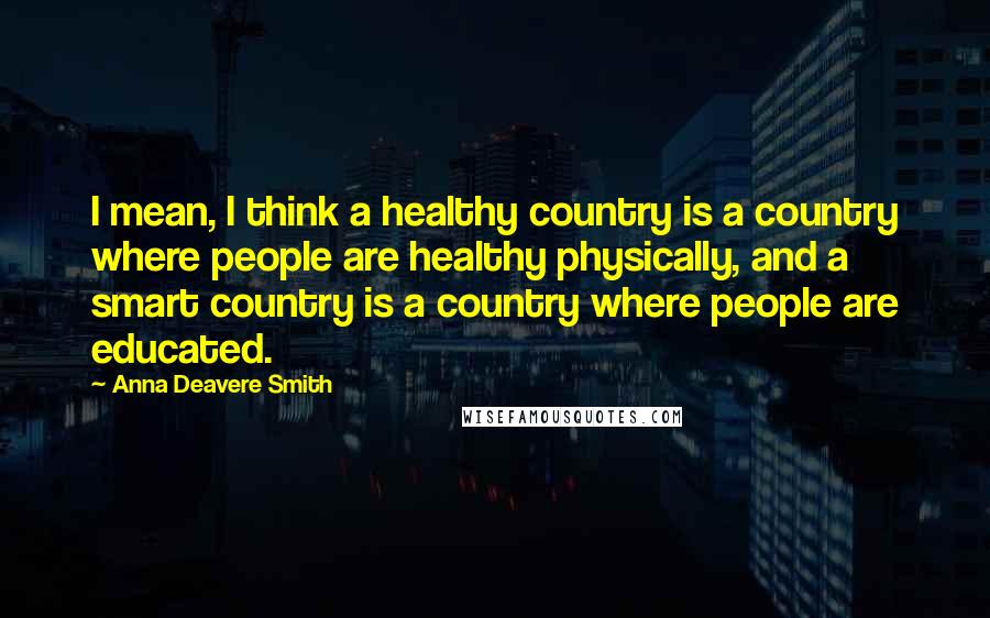 Anna Deavere Smith Quotes: I mean, I think a healthy country is a country where people are healthy physically, and a smart country is a country where people are educated.