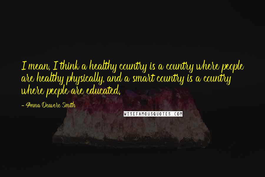 Anna Deavere Smith Quotes: I mean, I think a healthy country is a country where people are healthy physically, and a smart country is a country where people are educated.