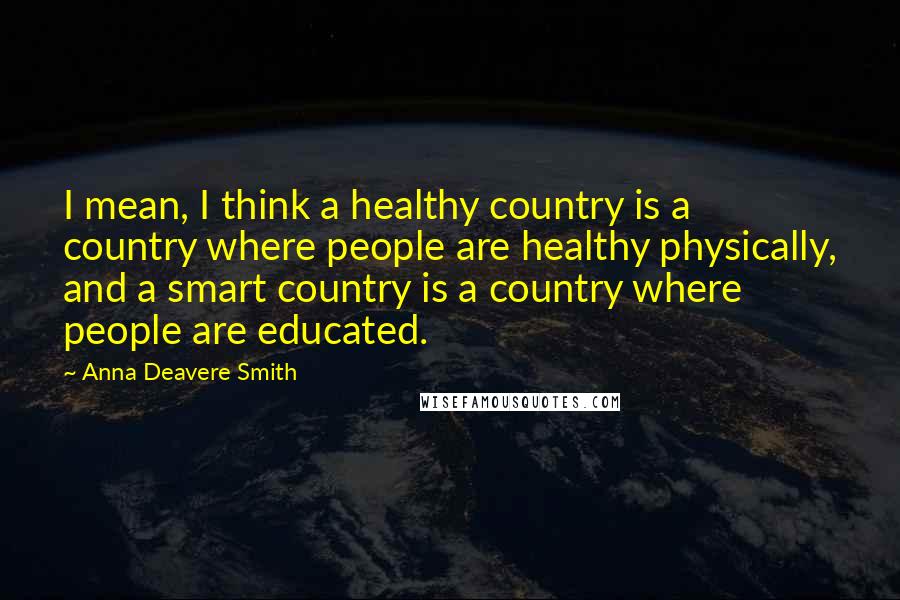 Anna Deavere Smith Quotes: I mean, I think a healthy country is a country where people are healthy physically, and a smart country is a country where people are educated.