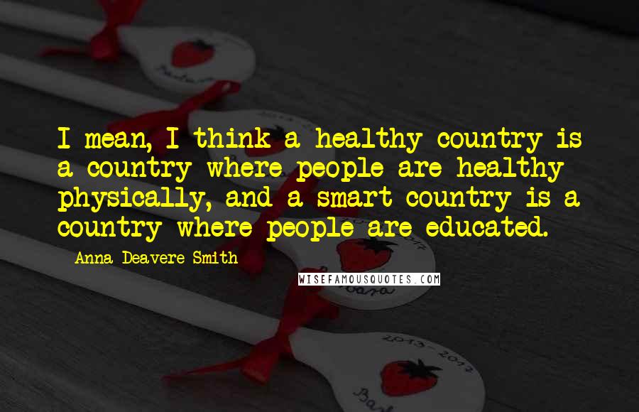 Anna Deavere Smith Quotes: I mean, I think a healthy country is a country where people are healthy physically, and a smart country is a country where people are educated.