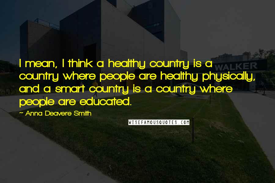 Anna Deavere Smith Quotes: I mean, I think a healthy country is a country where people are healthy physically, and a smart country is a country where people are educated.