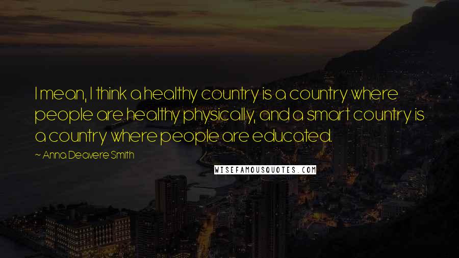 Anna Deavere Smith Quotes: I mean, I think a healthy country is a country where people are healthy physically, and a smart country is a country where people are educated.