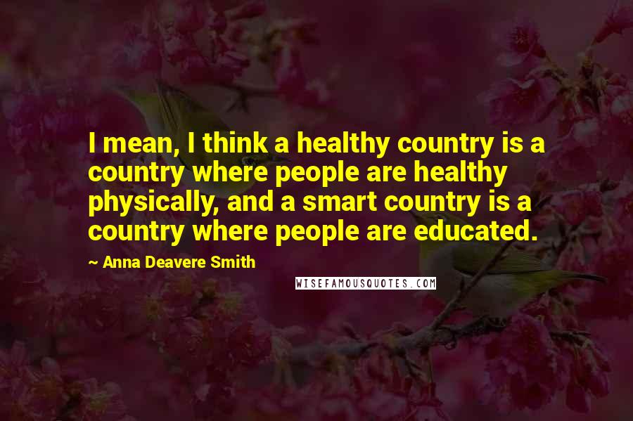 Anna Deavere Smith Quotes: I mean, I think a healthy country is a country where people are healthy physically, and a smart country is a country where people are educated.