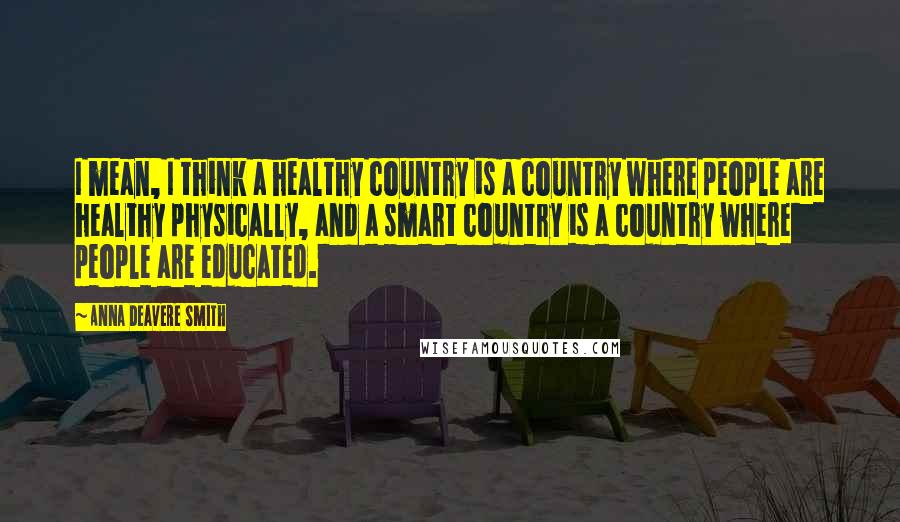 Anna Deavere Smith Quotes: I mean, I think a healthy country is a country where people are healthy physically, and a smart country is a country where people are educated.