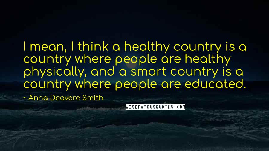 Anna Deavere Smith Quotes: I mean, I think a healthy country is a country where people are healthy physically, and a smart country is a country where people are educated.