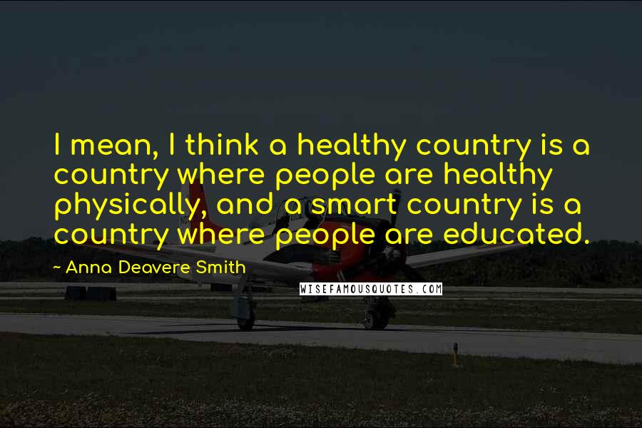 Anna Deavere Smith Quotes: I mean, I think a healthy country is a country where people are healthy physically, and a smart country is a country where people are educated.