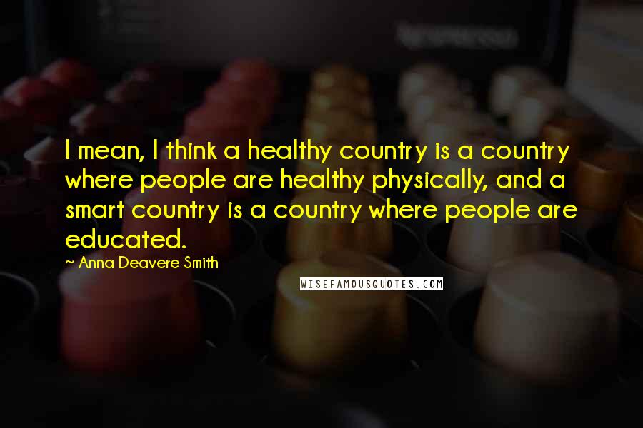 Anna Deavere Smith Quotes: I mean, I think a healthy country is a country where people are healthy physically, and a smart country is a country where people are educated.