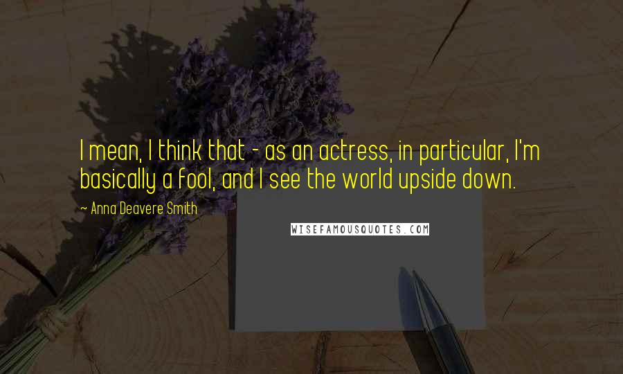 Anna Deavere Smith Quotes: I mean, I think that - as an actress, in particular, I'm basically a fool, and I see the world upside down.