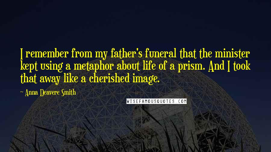 Anna Deavere Smith Quotes: I remember from my father's funeral that the minister kept using a metaphor about life of a prism. And I took that away like a cherished image.