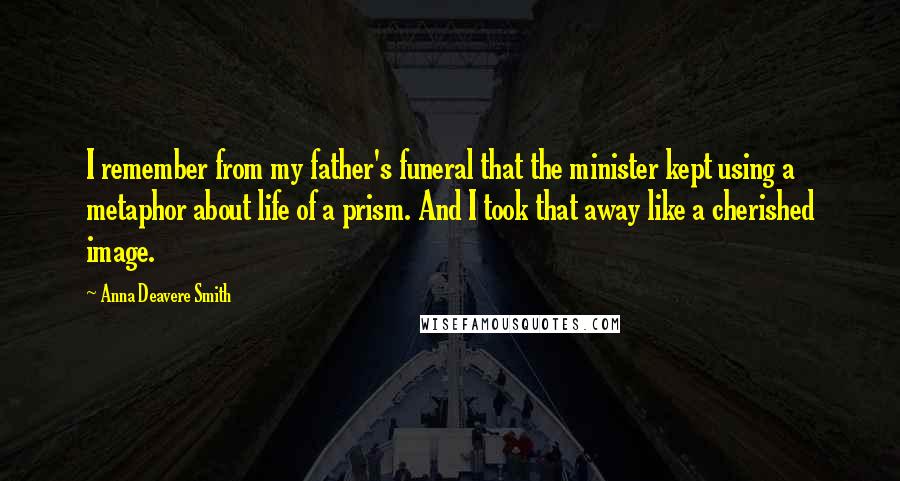 Anna Deavere Smith Quotes: I remember from my father's funeral that the minister kept using a metaphor about life of a prism. And I took that away like a cherished image.