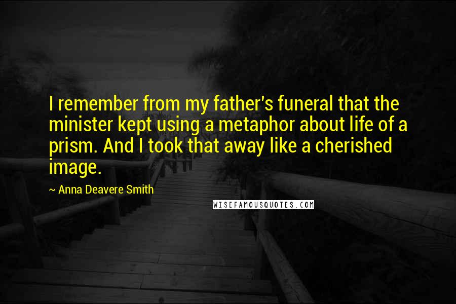 Anna Deavere Smith Quotes: I remember from my father's funeral that the minister kept using a metaphor about life of a prism. And I took that away like a cherished image.