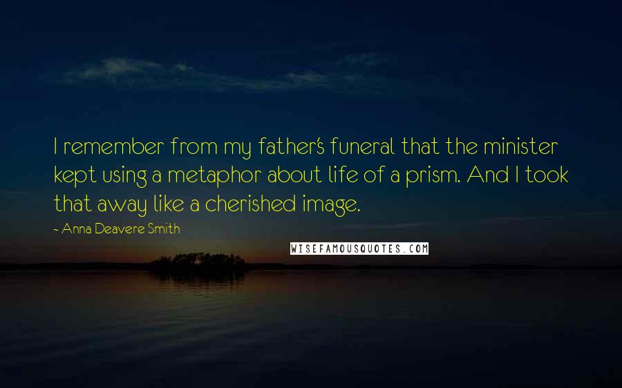 Anna Deavere Smith Quotes: I remember from my father's funeral that the minister kept using a metaphor about life of a prism. And I took that away like a cherished image.