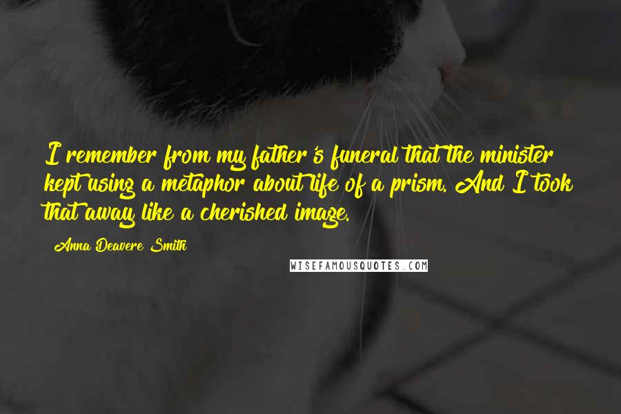 Anna Deavere Smith Quotes: I remember from my father's funeral that the minister kept using a metaphor about life of a prism. And I took that away like a cherished image.