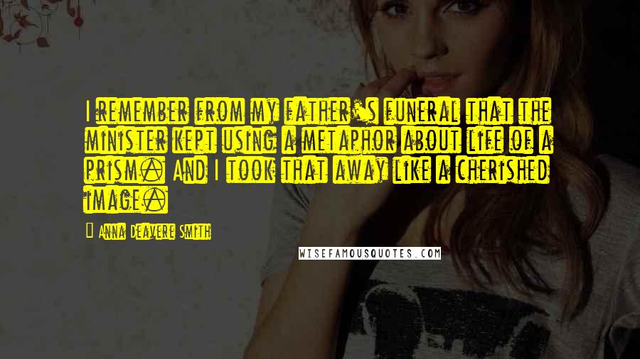 Anna Deavere Smith Quotes: I remember from my father's funeral that the minister kept using a metaphor about life of a prism. And I took that away like a cherished image.