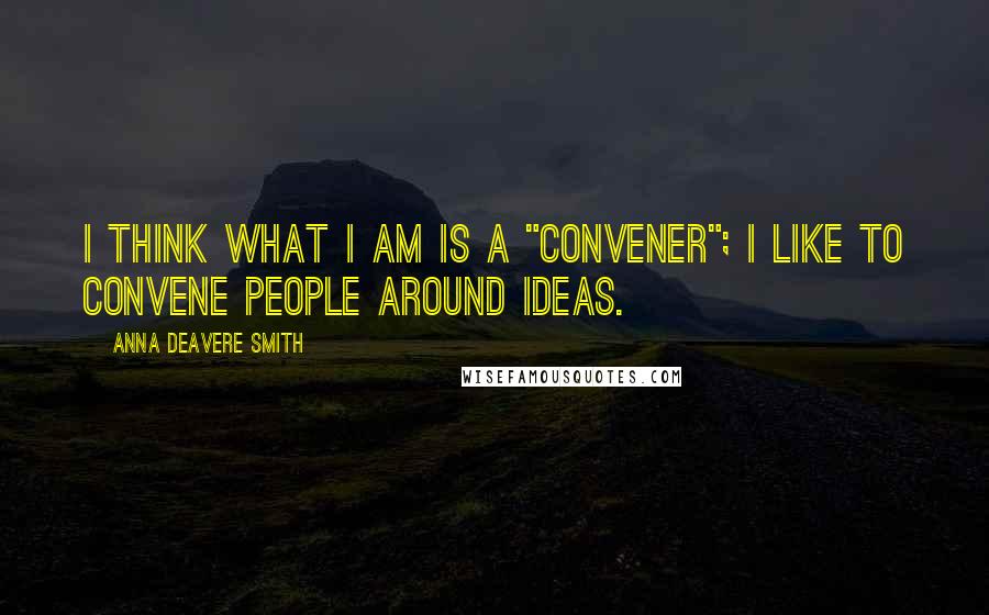 Anna Deavere Smith Quotes: I think what I am is a "convener"; I like to convene people around ideas.