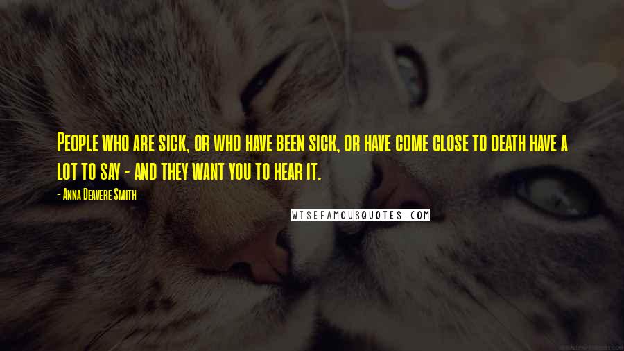 Anna Deavere Smith Quotes: People who are sick, or who have been sick, or have come close to death have a lot to say - and they want you to hear it.