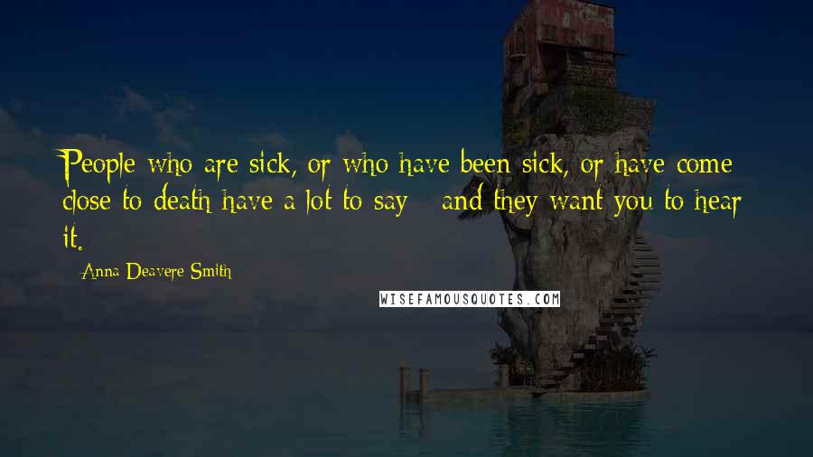 Anna Deavere Smith Quotes: People who are sick, or who have been sick, or have come close to death have a lot to say - and they want you to hear it.