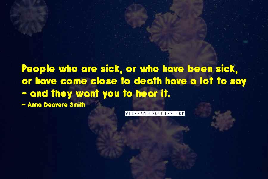 Anna Deavere Smith Quotes: People who are sick, or who have been sick, or have come close to death have a lot to say - and they want you to hear it.